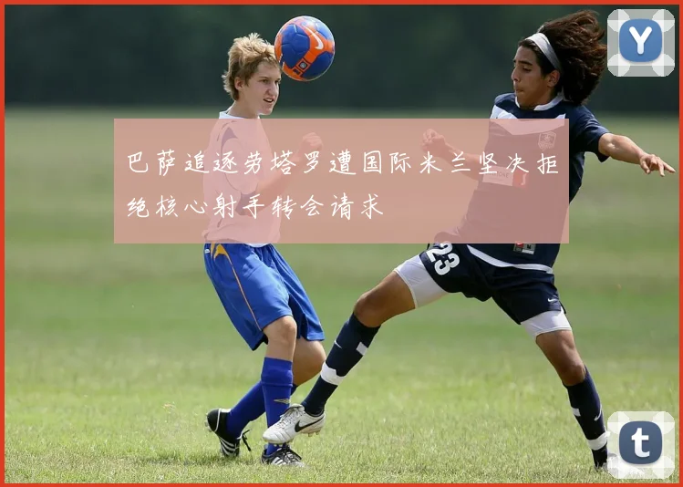 巴萨追逐劳塔罗遭国际米兰坚决拒绝核心射手转会请求